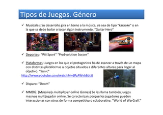 Tipos de Juegos. Género
Musicales: Su desarrollo gira en torno a la música, ya sea de tipo "karaoke" o en
la que se debe bailar o tocar algún instrumento. “Guitar Hero”
Deportes: “Wii Sport” “ProEvolution Soccer”
Plataformas: Juegos en los que el protagonista ha de avanzar a través de un mapa
con distintas plataformas u objetos situados a diferentes alturas para llegar al
objetivo. “Sonic”
http://www.youtube.com/watch?v=6PzAWvh8dcU
Disparo: “Doom”
MMOG: (Massively multiplayer online Games) Se les llama también juegos
masivos multijugador online. Se caracterizan porque los jugadores pueden
interaccionar con otros de forma competitiva o colaborativa. “World of WarCraft”
 