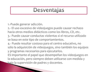 1.-Puede generar adicción.
2.- El uso excesivo de videojuegos puede causar rechazo
hacia otros medios didácticos como los libros, CD, etc.
3.- Puede causar conductas violentas si el recurso utilizado
se basa en este tipo de comportamientos.
4.- Puede resultar costoso para el centro educativo, no
sólo la adquisición de videojuegos, sino también los equipos
y programas necesarios para ejecutarlos.
ES importante el papel que desempeñan los videojuegos en
la educación, pero siempre deben utilizarse con medida y
bajo la supervisión de padres y docentes.
 