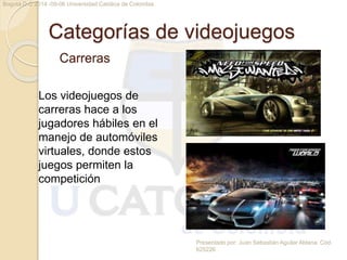 Categorías de videojuegos 
Carreras 
Presentado por: Juan Sebastián Aguilar Aldana. Cód. 
625226 
Bogotá D.C 2014 -09-06 Universidad Católica de Colombia 
Los videojuegos de 
carreras hace a los 
jugadores hábiles en el 
manejo de automóviles 
virtuales, donde estos 
juegos permiten la 
competición 
 