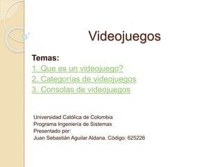 Videojuegos 
Temas: 
1. Que es un videojuego? 
2. Categorías de videojuegos 
3. Consolas de videojuegos 
Universidad Católica de Colombia 
Programa Ingeniería de Sistemas 
Presentado por: 
Juan Sebastián Aguilar Aldana. Código: 625226 
 