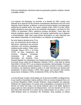 Entre los controladores más típicos están los gamepads, joysticks, teclados, ratones
y pantallas táctiles.
Historia
Los orígenes del videojuego se remontan a la década de 1950, cuando poco
después de la aparición de las primeras computadoras electrónicas tras el fin de la
Segunda Guerra Mundial, se llevaron a cabo los primeros intentos por implementar
programas de carácter lúdico. Así, fueron creados el Nim (1951) o el Oxo (1952),
juegos electrónicos pero que aún no son realmente videojuegos, y el Tennis for Two
(1958) o el Spacewar! (1961), auténticos pioneros del género. Todos ellos eran
todavía prototipos, juegos muy simples y de carácter experimental que no llegaron
a comercializarse, entre otras cosas porque funcionaban en unas máquinas que
solo estaban disponibles en universidades o en institutos de investigación.
No sería hasta la década de los 70 en
que, con el descenso de los costes de
fabricación, aparecieron las primeras
máquinas y los primeros videojuegos
dirigidos al gran público. Títulos como
Computer Space (1971) o el Pong
(1972), de Atari, inauguraron las
primeras máquinas recreativas
construidas al efecto, que
funcionaban con monedas. Poco
después llegarían los videojuegos a los hogares gracias a las consolas domésticas,
la primera de las cuales fue la Magnavox Odyssey (1972), y más tarde la exitosa
Atari 2600 o VCS(de 1977), con su sistema de cartuchos intercambiables. Por aquel
entonces las máquinas árcade empezaron a hacerse comunes en bares y salones
recreativos, una expansión debida en parte a un mata marcianos que alcanzó gran
popularidad, el Space Invaders (1978). Otros juegos que marcaron esta primera
época fueron el Galaxian (1979), el Asteroids (1979) o el Pac-Man (1980).
Los años 90 traen el salto a la tecnología de 16-bit (como la SNES y la Mega Drive),
lo que significa importantes mejoras gráficas. Entra en escena el gigante Sony con
su primera Playstation (1994), mientras Nintendo y Sega actualizan sus máquinas
(Nintendo 64 y Sega Saturn). En cuanto a las computadoras, el progreso de los PC
termina por barrer del mapa a los demás sistemas salvo el de Apple. Aparecen
juegos cada vez más avanzados tecnológicamente, como los shooters en 3D. En el
año 2002 entra Microsoft en el sector de las videoconsolas con su Xbox, y en el
2006 Nintendo lanza su innovadora Wii. Entretanto, Sony actualiza su exitosa
 