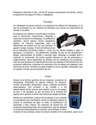 Playstation (versiones II y III), y en los PC, gracias a la expansión de internet, cobran
protagonismo los juegos en línea y multijugador.
Tecnología
Un videojuego se ejecuta gracias a un programa de software (el videojuego en sí)
que es procesado por una máquina (el hardware) que cuenta con dispositivos de
entrada y de salida.
El programa de software o soporte lógico contiene
toda la información, instrucciones, imágenes y
audio que componen el videojuego. Va grabado en
cartuchos, discos ópticos, discos magnéticos,
tarjetas de memoria especiales para Los
dispositivos de entrada son los que permiten al
jugador manejar el juego. Si bien es habitual el uso
de un dispositivo de entrada externo —como son los clásicos teclado y ratón, el
gamepad, o el joystick—, las plataformas portátiles de hoy en día (Smartphone,
tablets, videoconsolas de bolsillo...) permiten jugar mediante su pantalla táctil o
mediante el movimiento del propio aparato (gracias al uso de giroscopios y
acelerómetros). Otros dispositivos de entrada son los detectores de movimiento,
entre los que destacan los dispositivos de mano (por ejemplo el Wiimote de Wii), los
de presión (alfombras o soportes con sensores) y los de captura de imágenes, caso
del Kinect de Xbox. También se puede emplear la voz en aquellos videojuegos que
la soporten a través de procesadores de voz.
Árcade
Árcade es el término genérico de las máquinas recreativas de
videojuegos disponibles en lugares públicos de diversión,
centros comerciales, restaurantes, bares, o salones recreativos
especializados. Son similares a los pinballs y a las
tragamonedas de los casinos, pero debido a que no son juegos
de azar ni de apuestas ya que se basan en la destreza del
jugador por lo general no tienen las limitaciones legales de éstas.
Debido a la rentabilidad y avance de tecnología en las consolas
y computadoras que han llegado a tener un hardware superior al
árcade, la posibilidad de jugar en línea, la proliferación de
cibercafés y otros motivos, las máquinas de árcade han ido
perdiendo popularidad hasta casi desaparecer, esto ha obligado
a compañías especializadas en el sector, como Midway, a entrar
al sector de las consolas y dejar de producir árcades. En la actualidad, Japón es el
 