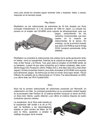 único país donde los árcades siguen teniendo éxito y lanzando títulos y nuevas
máquinas en el mercado actual.
Play Station
PlayStation es una videoconsola de sobremesa de 32 bits, lanzada por Sony
Computer Entertainment el 3 de diciembre de 1994 en Japón. La consola fue
pionera en el empleo del CD-ROM como soporte de almacenamiento para sus
juegos, prescindiendo de los
cartuchos convencionales que eran
usados en la mayoría de
videoconsolas de la época. Sin
embargo, no fue la primera consola
que usara CD-ROM ya que la Amiga
CD32 incorporó previamente dicho
adelanto.
PlayStation se considera la videoconsola más exitosa de la quinta generación tanto
en ventas, como en popularidad. Además de la original se lanzaron dos versiones
más, la Net Yaroze y la PSone. Tuvo gran éxito en emplear el CD-ROM dentro de
su hardware, a pesar de que otras compañías ya lo habían empleado, tales como:
SEGA (Sega CD), Panasonic (3DO), Phillips (CD-i), Snk (Neo Geo CD) y Atari (Atari
Jaguar). Dichas compañías tuvieron poco éxito al emplear el CD-ROM como soporte
para almacenar juegos. Se estima que en todo el mundo Sony logró vender 104,25
millones de unidades de su videoconsola en 10 años. Fue descontinuada en 2005,
y su último título fue FIFA Football 2005.
Xbox
Xbox fue la primera videoconsola de sobremesa producida por Microsoft, en
colaboración con Intel. Su principal característica es su procesador central basado
en el procesador Intel Pentium III. El sistema también incorpora un lector de DVD,
un disco duro interno, puerto ethernet y por último el sistema dispone de cuatro
conectores para los mandos.
La arquitectura de la Xbox está basada en
la arquitectura x86 similar a la de un PC,
esto ha facilitado a los desarrolladores
adaptar un gran número de títulos de PC
para la Xbox, ayudando a ampliar el
catálogo de juegos de la consola.
 