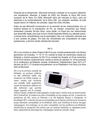 Después de su lanzamiento, Microsoft comienza a trabajar en su sucesor utilizando
una arquitectura diferente. A finales de 2005, fue lanzada la Xbox 360 como
sucesora de la Xbox. En 2008, Microsoft retira del mercado la Xbox, para así
dedicarse a la comercialización de la Xbox 360. Las unidades vendidas de este
equipo fueron 24 millones de consolas, según las cifras oficiales.
Antes de que Microsoft incursionara en el mercado de las videoconsolas con un
sistema basado en la arquitectura de PC, ya existían compañías que habían
presentado consolas del tipo Xbox, como Apple. La Pippin fue una videoconsola
que desarrolló Apple, pero que no tuvo el éxito esperado debido a su elevado precio,
y porque tenía características que la asemejaba más a un ordenador personal que
a una consola de juegos. Por esto fue considerada una computadora de bajas
prestaciones, y terminó siendo retirada del mercado.
Wii U
Wii U con nombre en clave Project Café10 es una consola perteneciente a la Octava
generación de consolas. 11 12 13 14 y siendo la sexta de sobremesa creada por
Nintendo y directa sucesora de Wii.10 La consola fue lanzada el 18 de noviembre
de 2012 en terreno norteamericano siendo su fecha de apertura.15 16 Se presentó
en la conferencia de Nintendo durante el Electronic Entertainment Expo 2011 el 7
de junio de 2011.17 Compite principalmente con la PlayStation 4 de Sony y la Xbox
One de Microsoft.
Wii U es la primera consola de
Nintendo en producir gráficos
en alta definición hasta una
resolución de 1080p. Incluye un
nuevo mando que incorpora
una pantalla táctil igualmente
capaz de reproducir gráficos en
alta definición que permite
seguir jugando con la consola
incluso cuando el televisor está apagado, a este nuevo mando se le ha denominado:
Wii U GamePad. El sistema es retro compatible con los juegos de Wii, y soporta los
periféricos de Wii, como el Wiimote o la Wii Balance Board e incluyendo la
tecnología NFC, además de que es compatible con la figuras amiibocomo accesorio
propio (también compatibles en la Nintendo 3DS, que modifican la forma de jugar
videojuegos). Sin embargo, no es retro compatible con los periféricos de Nintendo
GameCube (a excepción del mando que se conecta mediante un adaptador) pero
tiene capacidad de descargar los videojuegos desde la consola virtual.
 