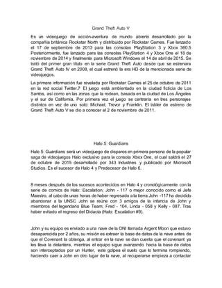 Grand Theft Auto V
Es un videojuego de acción-aventura de mundo abierto desarrollado por la
compañía británica Rockstar North y distribuido por Rockstar Games. Fue lanzado
el 17 de septiembre de 2013 para las consolas PlayStation 3 y Xbox 360.5
Posteriormente, fue lanzado para las consolas PlayStation 4 y Xbox One el 18 de
noviembre de 2014 y finalmente para Microsoft Windows el 14 de abril de 2015. Se
trató del primer gran título en la serie Grand Theft Auto desde que se estrenara
Grand Theft Auto IV en 2008, el cual estrenó la era HD de la mencionada serie de
videojuegos.
La primera información fue revelada por Rockstar Games el 25 de octubre de 2011
en la red social Twitter.7 El juego está ambientado en la ciudad ficticia de Los
Santos, así como en las zonas que la rodean, basada en la ciudad de Los Ángeles
y el sur de California. Por primera vez el juego se centraría en tres personajes
distintos en vez de uno solo: Michael, Trevor y Franklin. El tráiler de estreno de
Grand Theft Auto V se dio a conocer el 2 de noviembre de 2011.
Halo 5: Guardians
Halo 5: Guardians será un videojuego de disparos en primera persona de la popular
saga de videojuegos Halo exclusivo para la consola Xbox One, el cual saldrá el 27
de octubre de 2015 desarrollado por 343 Industries y publicado por Microsoft
Studios. Es el sucesor de Halo 4 y Predecesor de Halo 6.
8 meses después de los sucesos acontecidos en Halo 4 y cronológicamente con la
serie de comics de Halo: Escalation, John - 117 o mejor conocido como el Jefe
Maestro, al cabo de unas horas de haber regresado a la tierra John -117 ha decidido
abandonar a la UNSC John se reúne con 3 amigos de la infancia de John y
miembros del legendario Blue Team; Fred - 104, Linda - 058 y Kelly - 087. Tras
haber evitado el regreso del Didacta (Halo: Escalation #9).
John y su equipo es enviado a una nave de la ONI llamada Argent Moon que estuvo
desaparecida por 2 años, su misión es extraer la base de datos de la nave antes de
que el Covenant la obtenga, al entrar en la nave se dan cuenta que el covenant ya
les lleva la delantera, mientras el equipo sigue avanzando hacia la base de datos
son interceptados por un Hunter, este golpea el suelo que lo termina rompiendo,
haciendo caer a John en otro lugar de la nave, al recuperarse empieza a contactar
 