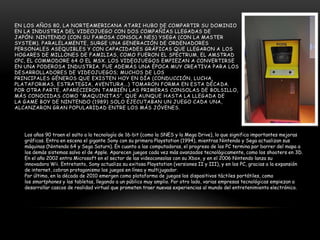 EN LOS AÑOS 80, LA NORTEAMERICANA ATARI HUBO DE COMPARTIR SU DOMINIO
EN LA INDUSTRIA DEL VIDEOJUEGO CON DOS COMPAÑÍAS LLEGADAS DE
JAPÓN: NINTENDO (CON SU FAMOSA CONSOLA NES) YSEGA (CON LA MASTER
SYSTEM). PARALELAMENTE, SURGE UNA GENERACIÓN DE ORDENADORES
PERSONALES ASEQUIBLES Y CON CAPACIDADES GRÁFICAS QUE LLEGARON A LOS
HOGARES DE MILLONES DE FAMILIAS, COMO FUERON EL SPECTRUM, EL AMSTRAD
CPC, EL COMMODORE 64 O EL MSX. LOS VIDEOJUEGOS EMPIEZAN A CONVERTIRSE
EN UNA PODEROSA INDUSTRIA. FUE ADEMÁS UNA ÉPOCA MUY CREATIVA PARA LOS
DESARROLLADORES DE VIDEOJUEGOS; MUCHOS DE LOS
PRINCIPALES GÉNEROS QUE EXISTEN HOY EN DÍA (CONDUCCIÓN, LUCHA,
PLATAFORMAS, ESTRATEGIA, AVENTURA...) TOMARON FORMA EN ESTA DÉCADA.
POR OTRA PARTE, APARECIERON TAMBIÉN LAS PRIMERAS CONSOLAS DE BOLSILLO,
MÁS CONOCIDAS COMO "MAQUINITAS", QUE AUNQUE HASTA LA LLEGADA DE
LA GAME BOY DE NINTENDO (1989) SOLO EJECUTABAN UN JUEGO CADA UNA,
ALCANZARON GRAN POPULARIDAD ENTRE LOS MÁS JÓVENES.
Los años 90 traen el salto a la tecnología de 16-bit (como la SNES y la Mega Drive), lo que significa importantes mejoras
gráficas. Entra en escena el gigante Sony con su primera Playstation (1994), mientras Nintendo y Sega actualizan sus
máquinas (Nintendo 64 y Sega Saturn). En cuanto a las computadoras, el progreso de los PC termina por barrer del mapa a
los demás sistemas salvo el de Apple. Aparecen juegos cada vez más avanzados tecnológicamente, como los shooters en 3D.
En el año 2002 entra Microsoft en el sector de las videoconsolas con su Xbox, y en el 2006 Nintendo lanza su
innovadora Wii. Entretanto, Sony actualiza su exitosa Playstation (versiones II y III), y en los PC, gracias a la expansión
de internet, cobran protagonismo los juegos en línea y multijugador.
Por último, en la década de 2010 emergen como plataforma de juegos los dispositivos táctiles portátiles, como
los smartphones y las tabletas, llegando a un público muy amplio. Por otro lado, varias empresas tecnológicas empiezan a
desarrollar cascos de realidad virtual que prometen traer nuevas experiencias al mundo del entretenimiento electrónico.
 