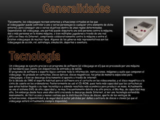 Típicamente, los videojuegos recrean entornos y situaciones virtuales en los que
el videojugador puede controlar a uno o varios personajes (o cualquier otro elemento de dicho
entorno), para conseguir uno o varios objetivos dentro de unas reglas determinadas.
Dependiendo del videojuego, una partida puede disputarla una sola persona contra la máquina,
dos o más personas en la misma máquina, o bien múltiples jugadores a través de una red
LAN o en línea vía Internet, compitiendo colaborativamente contra la máquina o entre sí.
Existen videojuegos de muchos tipos. Algunos de los géneros más representativos son los
videojuegos de acción, rol, estrategia, simulación, deportes o aventura.
Un videojuego se ejecuta gracias a un programa de software (el videojuego en sí) que es procesado por una máquina
(el hardware) que cuenta con dispositivos de entrada y de salida.
El programa de software o soporte lógico contiene toda la información, instrucciones, imágenes y audio que componen el
videojuego. Va grabado en cartuchos, discos ópticos, discos magnéticos, tarjetas de memoria especiales para
videojuegos, o bien se descarga directamente al aparato a través de internet.
En la década de 1980 el soporte habitual para el software era el cartucho en las videoconsolas, y el disco magnético o la
cinta de casete en los ordenadores. Posteriormente se usó el CD-ROM, pues tenía más capacidad que los cartuchos ya
que estos habían llegado a su tope tecnológico y además resultaba más económico para producir en masa. Actualmente
se usa el sistema DVD de alta capacidad y, no muy frecuentemente debido a su alto precio, el Blu-Ray, de capacidad muy
alta. Sin embargo desde hace unos años está creciendo la descarga desde Internet, al ser una tecnología extendida
masivamente, de fácil acceso y menos costosa que la distribución física de discos, aparte de las ventajas de
actualizaciones, disponibilidad y de seguridad al evitar pérdidas por daños o extravío de discos o claves (ya que el
videojuego estará virtualmente siempre disponible).
 
