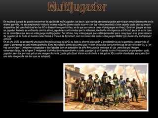 En muchos juegos se puede encontrar la opción de multijugador, es decir, que varias personas puedan participar simultáneamente en la
misma partida, ya sea empleando todos la misma máquina (como suele ocurrir con las videoconsolas) o bien usando cada uno su propio
dispositivo (el caso habitual en los PC o dispositivos portátiles, en lo que se conoce como videojuegos en línea). Existen juegos en que
un jugador humano se enfrenta contra otros jugadores controlados por la máquina, mediante inteligencia artificial, pero en este caso
no se considera que sea un videojuego multijugador. Por último, hay videojuegos que están pensados para congregar a un gran número
de jugadores de todo el mundo conectados a través de Internet, son los conocidos como videojuegos MMO (de massively multiplayer
online).
En el año 2011 se presentó una nueva tecnología que dejaría de lado la eterna discusión y problemática de la pantalla compartida al
jugar 2 personas en una misma pantalla. Esta tecnología conocida como Dual Vision utiliza las características de un televisor 3D y, en
vez de utilizar 2 imágenes solapadas y desfasadas con un parpadeo de alta frecuencia para que el ojo perciba una imagen
estereoscópica, se solapan 2 imágenes distintas (correspondiente a cada jugador) y utilizando la alta frecuencia de parpadeo, cada
jugador percibe por sus gafas una imagen distinta (cada gafa Dual Vision es distinta a las gafas 3D y están diseñadas para percibir
una sola imagen de las dos que se solapan).
 