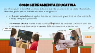 COMO HERRAMIENTA EDUCATIVA
Los videojuegos, en la actualidad, son el ocio audiovisual que más se consume en los países industrializados.
Existen dos grande tipos de beneficios educativos a sus jugadores:
1. Un dimensión socioafectiva que ayuda a dinamizar las relaciones de grupos entre los niños, potenciando
el trabajo participativo y colaborativo.
1. Una dimensión educativa, referida a todo un ámbito de desarrollo de habilidades y destrezas como son
el control psicomotriz, desarrollo de la capacidad deductiva, resolución de problemas, etc.
 