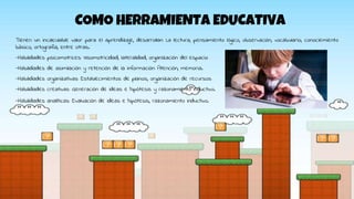COMO HERRAMIENTA EDUCATIVA
Tienen un incalculable valor para el aprendizaje, desarrollan: La lectura, pensamiento lógico, observación, vocabulario, conociemiento
básico, ortografía, entre otras.
-Habilidades psicomotrices: Visomotricidad, lateralidad, organización del espacio
-Habilidades de asimilación y retención de la información: Atención, memoria.
-Habilidades organizativas: Establecimientos de planos, organización de recursos
-Habilidades creativas: Generación de ideas e hipótesis y razonamiento inductivo.
-Habilidades analíticas: Evaluación de ideas e hipótesis, razonamiento inductivo.
 