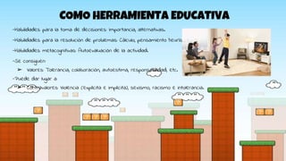 COMO HERRAMIENTA EDUCATIVA
-Habilidades para la toma de decisiones: Importancia, alternativas.
-Habilidades para la resolución de problemas: Cálculo, pensamiento heurístico.
-Habilidades metacognitivas: Autoevaluación de la actividad.
-Se consiguen:
➢ Valores: Tolerancia, colaboración, autoestima, responsabilidad, etc.
-Puede dar lugar a:
➢ Contravalores: Violencia (explícita e implícita), sexismo, racismo e intolerancia.
 