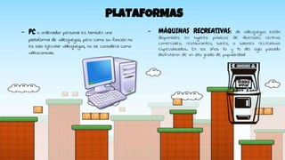 PLATAFORMAS
- PC u ordenador personal es también una
plataforma de videojuegos, pero como su función no
es sólo ejecutar videojuegos, no se considera como
videoconsola.
- MÁQUINAS RECREATIVAS: de videojuegos están
disponibles en lugares públicos de diversión, centros
comerciales, restaurantes, bares, o salones recreativos
especializados. En los años 80 y 90 del siglo pasado
disfrutaron de un alto grado de popularidad
 