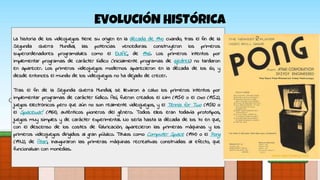 EVOLUCIÓN HISTÓRICA
La historia de los videojuegos tiene su origen en la década de 1940 cuando, tras el fin de la
Segunda Guerra Mundial, las potencias vencedoras construyeron los primeros
superordenadores programables como el ENIAC, de 1946. Los primeros intentos por
implementar programas de carácter lúdico (inicialmente programas de ajedrez) no tardaron
en aparecer. Los primeros videojuegos modernos aparecieron en la década de los 60, y
desde entonces el mundo de los videojuegos no ha dejado de crecer.
Tras el fin de la Segunda Guerra Mundial, se llevaron a cabo los primeros intentos por
implementar programas de carácter lúdico. Así, fueron creados el Nim (1951) o el Oxo (1952),
juegos electrónicos pero que aún no son realmente videojuegos, y el Tennis for Two (1958) o
el Spacewar! (1961), auténticos pioneros del género. Todos ellos eran todavía prototipos,
juegos muy simples y de carácter experimental. No sería hasta la década de los 70 en que,
con el descenso de los costes de fabricación, aparecieron las primeras máquinas y los
primeros videojuegos dirigidos al gran público. Títulos como Computer Space (1971) o el Pong
(1972), de Atari, inauguraron las primeras máquinas recreativas construidas al efecto, que
funcionaban con monedas.
 