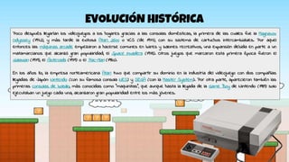 EVOLUCIÓN HISTÓRICA
Poco después llegarían los videojuegos a los hogares gracias a las consolas domésticas, la primera de las cuales fue la Magnavox
Odyssey (1972), y más tarde la exitosa Atari 2600 o VCS (de 1977), con su sistema de cartuchos intercambiables. Por aquel
entonces las máquinas arcade empezaron a hacerse comunes en bares y salones recreativos, una expansión debida en parte a un
matamarcianos que alcanzó gran popularidad, el Space Invaders (1978). Otros juegos que marcaron esta primera época fueron el
Galaxian (1979), el Asteroids (1979) o el Pac-Man (1980).
En los años 80, la empresa norteamericana Atari tuvo que compartir su dominio en la industria del videojuego con dos compañías
llegadas de Japón: Nintendo (con su famosa consola NES) y SEGA (con la Master System). Por otra parte, aparecieron también las
primeras consolas de bolsillo, más conocidas como "maquinitas", que aunque hasta la llegada de la Game Boy de Nintendo (1989) solo
ejecutaban un juego cada una, alcanzaron gran popularidad entre los más jóvenes.
 