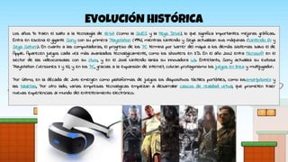 EVOLUCIÓN HISTÓRICA
Los años 90 traen el salto a la tecnología de 16-bit (como la SNES y la Mega Drive), lo que significa importantes mejoras gráficas.
Entra en escena el gigante Sony con su primera Playstation (1994), mientras Nintendo y Sega actualizan sus máquinas (Nintendo 64 y
Sega Saturn). En cuanto a las computadoras, el progreso de los PC termina por barrer del mapa a los demás sistemas salvo el de
Apple. Aparecen juegos cada vez más avanzados tecnológicamente, como los shooters en 3D. En el año 2002 entra Microsoft en el
sector de las videoconsolas con su Xbox, y en el 2006 Nintendo lanza su innovadora Wii. Entretanto, Sony actualiza su exitosa
Playstation (versiones II y III), y en los PC, gracias a la expansión de internet, cobran protagonismo los juegos en línea y multijugador.
Por último, en la década de 2010 emergen como plataformas de juegos los dispositivos táctiles portátiles, como lossmartphones y
las tabletas, Por otro lado, varias empresas tecnológicas empiezan a desarrollar cascos de realidad virtual, que prometen traer
nuevas experiencias al mundo del entretenimiento electrónico.
 