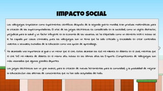 Impacto Social
Los videojuegos empezaron como experimentos científicos después de la segunda guerra mundial, eran pruebas matemáticas para
la creación de las supercomputadoras. El orbe de los juegos electrónicos es considerado en la sociedad, como un objeto distractor,
perjudicial para la salud y un factor influyente en la economía de los usuarios. se ha etiquetado como un elemento inútil e incluso se
le ha culpado por casos criminales, pues los videojuegos son un tema que ha sido criticado y encasillado en crear contenidos
violentos o sexuales; excluidos de la educación como una opción de aprendizaje.
Ha alcanzado una importancia al igual o un menor que el cine. estos alcanzan los 12.6 mil millones en dólares en el 2006, mientras que
el cine 9.15 mil millones de dólares en el mismo año. Incluso en los últimos años los E-sports (Competiciones de Videojuegos son
más visionados que algunos grandes deportes
Los juegos electrónicos son un gran avance, para la creación de nuevas herramientas para la comunidad, y la posibilidad de mejorar
la educación.Son vías alternas de conocimientos que no han sido aceptadas del todo.
 