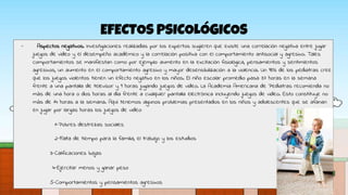 EFECTOS PSICOLÓGICOS
- Aspectos negativos. Investigaciones realizadas por los expertos sugieren que existe una correlación negativa entre jugar
juegos de video y el desempeño académico y la correlación positiva con el comportamiento antisocial y agresivo. Tales
comportamientos se manifiestan como por ejemplo: aumento en la excitación fisiológica, pensamientos y sentimientos
agresivos, un aumento en el comportamiento agresivo y mayor desensibilización a la violencia. Un 98% de los pediatras cree
que los juegos violentos tienen un efecto negativo en los niños. El niño escolar promedio pasa 37 horas en la semana
frente a una pantalla de televisor y 9 horas jugando juegos de video. La Academia Americana de Pediatras recomienda no
más de una hora o dos horas al día frente a cualquier pantalla electrónica incluyendo juegos de video. Esto constituye no
más de 14 horas a la semana. Aquí tenemos algunos problemas presentados en los niños y adolescentes que se afanan
en jugar por largas horas los juegos de video:
1-Pobres destrezas sociales
2-Falta de tiempo para la familia, el trabajo y los estudios
3-Calificaciones bajas
4-Ejercitar menos y ganar peso
5-Comportamientos y pensamientos agresivos
 