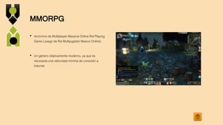 MMORPG
• Acrónimo de Multiplayer Massive Online Rol Playing
Game (Juego de Rol Multijugador Masivo Online).
• Un género relativamente moderno, ya que es
necesaria una velocidad mínima de conexión a
Internet.
 