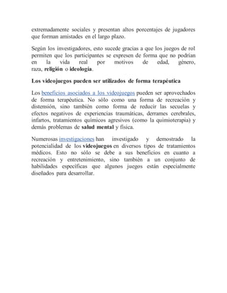 extremadamente sociales y presentan altos porcentajes de jugadores
que forman amistades en el largo plazo.
Según los investigadores, esto sucede gracias a que los juegos de rol
permiten que los participantes se expresen de forma que no podrían
en la vida real por motivos de edad, género,
raza, religión o ideología.
Los videojuegos pueden ser utilizados de forma terapéutica
Los beneficios asociados a los videojuegos pueden ser aprovechados
de forma terapéutica. No sólo como una forma de recreación y
distensión, sino también como forma de reducir las secuelas y
efectos negativos de experiencias traumáticas, derrames cerebrales,
infartos, tratamientos químicos agresivos (como la quimioterapia) y
demás problemas de salud mental y física.
Numerosas investigaciones han investigado y demostrado la
potencialidad de los videojuegos en diversos tipos de tratamientos
médicos. Esto no sólo se debe a sus beneficios en cuanto a
recreación y entretenimiento, sino también a un conjunto de
habilidades específicas que algunos juegos están especialmente
diseñados para desarrollar.
 