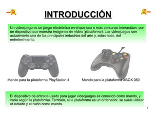 3
INTRODUCCIÓNINTRODUCCIÓN
Un videojuego es un juego electrónico en el que una o más personas interactúan, con
un disposit...