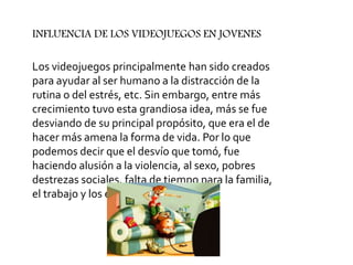 Los videojuegos principalmente han sido creados
para ayudar al ser humano a la distracción de la
rutina o del estrés, etc. Sin embargo, entre más
crecimiento tuvo esta grandiosa idea, más se fue
desviando de su principal propósito, que era el de
hacer más amena la forma de vida. Por lo que
podemos decir que el desvío que tomó, fue
haciendo alusión a la violencia, al sexo, pobres
destrezas sociales, falta de tiempo para la familia,
el trabajo y los estudios.
INFLUENCIA DE LOS VIDEOJUEGOS EN JOVENES
 