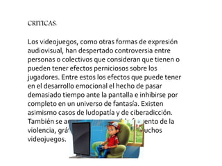 Los videojuegos, como otras formas de expresión
audiovisual, han despertado controversia entre
personas o colectivos que consideran que tienen o
pueden tener efectos perniciosos sobre los
jugadores. Entre estos los efectos que puede tener
en el desarrollo emocional el hecho de pasar
demasiado tiempo ante la pantalla e inhibirse por
completo en un universo de fantasía. Existen
asimismo casos de ludopatía y de ciberadicción.
También se argumenta un posible fomento de la
violencia, gráficamente presente en muchos
videojuegos.
CRITICAS:
 