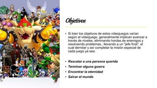 Objetivos
• Si bien los objetivos de estos videojuegos varían
según el videojuego, generalmente implican avanzar a
través de niveles, eliminando hordas de enemigos y
resolviendo problemas., llevando a un "jefe final", el
cual derrotar y así completar la misión especial de
cada juego ya sea:
• Rescatar a una persona querida
• Terminar alguna guerra
• Encontrar la eternidad
• Salvar el mundo
 