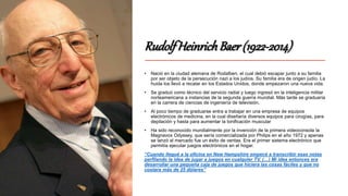 RudolfHeinrichBaer(1922-2014)
• Nació en la ciudad alemana de Rodalben, el cual debió escapar junto a su familia
por ser objeto de la persecución nazi a los judíos. Su familia era de origen judío. La
huida los llevó a recalar en los Estados Unidos, donde empezaron una nueva vida.
• Se graduó como técnico del servicio radial y luego ingresó en la inteligencia militar
norteamericana a instancias de la segunda guerra mundial. Más tarde se graduaría
en la carrera de ciencias de ingeniería de televisión.
• Al poco tiempo de graduarse entra a trabajar en una empresa de equipos
electrónicos de medicina, en la cual diseñaría diversos equipos para cirugías, para
depilación y hasta para aumentar la tonificación muscular
• Ha sido reconocido mundialmente por la invención de la primera videoconsola la
Magnavox Odyssey, que sería comercializada por Philips en el año 1972 y apenas
se lanzó al mercado fue un éxito de ventas. Era el primer sistema electrónico que
permitía ejecutar juegos electrónicos en el hogar.
“Cuando llegué a la oficina en New Hampshire empecé a transcribir esas notas
perfilando la idea de jugar a juegos en cualquier TV. (…) Mi idea entonces era
desarrollar una pequeña caja de juegos que hiciera las cosas fáciles y que no
costara más de 25 dólares”
 