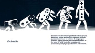 Evolución
Las consolas de videojuegos han tenido su propia
evolución, desde las famosas máquinas grandes
que se encontraban en salones de juegos que
solemos ver en algunas películas ambientadas en
los años 80’ o 90’ hasta las consolas más
avanzadas y complejas que tenemos actualmente.
 