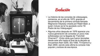 Evolución
• La historia de las consolas de videojuegos,
comienza, en el año de 1972, gracias al
lanzamiento de la primera consola llamada
Magnavox Odyssey creada por Ralph Baer, a
quien incluso se le ha apodado como “El
Padre de los Videojuegos”.
• Algunos años después en 1976 aparece una
nueva generación de consolas un poco más
sofisticadas con la llegada de “Fairchild
Channel F”. Entre otras que fueron lanzadas
desde este año hasta el final de la década se
encuentran Atari 5200, SG-1000, TV-Game 6 y
Atari 2600, siendo esta última la consola más
popular y exitosa de esa época.
 