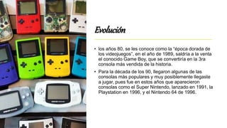 Evolución
• los años 80, se les conoce como la “época dorada de
los videojuegos”, en el año de 1989, saldría a la venta
el conocido Game Boy, que se convertiría en la 3ra
consola más vendida de la historia.
• Para la década de los 90, llegaron algunas de las
consolas más populares y muy posiblemente llegaste
a jugar, pues fue en estos años que aparecieron
consolas como el Super Nintendo, lanzado en 1991, la
Playstation en 1996, y el Nintendo 64 de 1996.
 