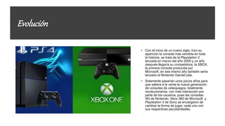 Evolución
• Con el inicio de un nuevo siglo, hizo su
aparición la consola más vendida en toda
la historia, se trata de la Playstation 2
lanzada en marzo del año 2000 y un año
después llegaría su competidora, la XBOX,
la primera consola producida por
Microsoft, en ese mismo año también sería
lanzado el Nintendo GameCube.
• Solamente pasarían unos pocos años para
que saliera a la venta la nueva generación
de consolas de videojuegos, totalmente
revolucionarios, con más interacción por
parte de los usuarios, pues las consolas
Wii de Nintendo, Xbox 360 de Microsoft y
Playstation 3 de Sony se encargaron de
cambiar la forma de jugar, cada uno con
sus respectivas peculiaridades.
 