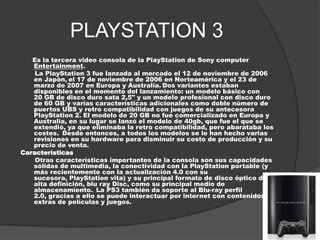 PLAYSTATION 3
   Es la tercera video consola de la PlayStation de Sony computer
   Entertainment.
    La PlayStation 3 fue lanzada al mercado el 12 de noviembre de 2006
   en Japón, el 17 de noviembre de 2006 en Norteamérica y el 23 de
   marzo de 2007 en Europa y Australia. Dos variantes estaban
   disponibles en el momento del lanzamiento: un modelo básico con
   20 GB de disco duro sata 2,5" y un modelo profesional con disco duro
   de 60 GB y varias características adicionales como doble número de
   puertos UBS y retro compatibilidad con juegos de su antecesora
   PlayStation 2. El modelo de 20 GB no fue comercializado en Europa y
   Australia, en su lugar se lanzó el modelo de 40gb, que fue el que se
   extendió, ya que eliminaba la retro compatibilidad, pero abarataba los
   costes. Desde entonces, a todos los modelos se le han hecho varias
   revisiones en su hardware para disminuir su costo de producción y su
   precio de venta.
Características
    Otras características importantes de la consola son sus capacidades
   sólidas de multimedia, la conectividad con la PlayStation portable (y
   más recientemente con la actualización 4.0 con su
   sucesora, PlayStation vita) y su principal formato de disco óptico de
   alta definición, blu ray Disc, como su principal medio de
   almacenamiento. La PS3 también da soporte al Blu-ray perfil
   2.0, gracias a ello se puede interactuar por internet con contenidos
   extras de películas y juegos.
 