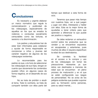 La influencia de los videojuegos en los niños y jóvenes




Conclusiones
                                                               tiempo que dedican a esta forma de
                                                               ocio.

                                                                     Tenemos que pasar más tiempo
      Es necesario y urgente elaborar
                                                               con nuestros hijos, ver a qué juegan
un marco normativo que regule la
                                                               y jugar con ellos, interesarse y hablar
comercialización y publicidad de
                                                               con ellos. Esta es la mejor forma de
los videojuegos, especialmente de
                                                               ayudarles a tener criterio para que
aquellos en los que se ensalza la
                                                               aprendan a diferenciar lo que puede
violencia o conductas socialmente
                                                               ser positivo o negativo.
censurables como las torturas, el
sexismo o la discriminación.                                         Se debe reclamar un exhaustivo
                                                               control sobre los productos que se
      Los padres y educadores han de
                                                               venden y se encuentran expuestos
estar bien informados para colaborar
                                                               en escaparates y estanterías, pues
y ayudar de forma responsable en
                                                               muchos de ellos ni siquiera especifican
concienciar a niños y jóvenes del
                                                               la edad de sus destinatarios.
carácter negativo de algunos de los
videojuegos existentes.                                               Se    constata    la   facilidad
                                                               en el acceso a la compra y uso
       Lo recomendable para los
                                                               de los videojuegos sin tomar las
padres es que, a la hora de seleccionar
                                                               precauciones necesarias ya que
los videojuegos de sus hijos, tengan en
                                                               éstos van destinados a menores de
cuenta que obviamente los contenidos
                                                               edad que se encuentran en pleno
pueden influir, en algunos casos de
                                                               proceso de maduración y en el que
forma negativa, en el desarrollo de sus
                                                               se están configurando sus rasgos
hijos.
                                                               de personalidad. No se avisa de los
      No se trata de prohibir o eludir                         peligros evidentes que pueden suponer
el tema. Todo lo contrario, se trata de                        para su formación como personas,
compartir también con ellos parte del                          para su salud mental...

                                                          
 