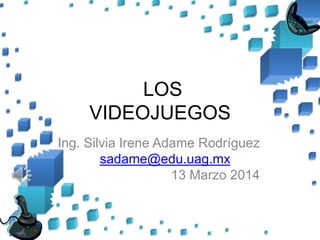 LOS
VIDEOJUEGOS
Ing. Silvia Irene Adame Rodríguez
sadame@edu.uag.mx
13 Marzo 2014
 
