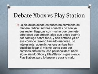 Debate Xbox vs Play Station
O La situación desde entonces ha cambiado de
manera radical. Ambas consolas no son ya
dos recién llegadas con mucho que prometer
pero poco que ofrecer, algo que antes ocurría
por catálogo sobre todo, y han entrado ya en
ese cómodo terreno llamado madurez. Lo
interesante, además, es que ambas han
decidido llegar al mismo punto pero por
caminos diferentes, con personalidad: Xbox
sigue siendo Xbox y PlayStation sigue siendo
PlayStation, para lo bueno y para lo malo.
 