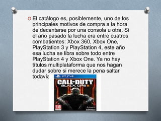 O El catálogo es, posiblemente, uno de los
principales motivos de compra a la hora
de decantarse por una consola u otra. Si
el año pasado la lucha era entre cuatros
combatientes: Xbox 360, Xbox One,
PlayStation 3 y PlayStation 4, este año
esa lucha se libra sobre todo entre
PlayStation 4 y Xbox One. Ya no hay
títulos multiplataforma que nos hagan
dudar sobre si merece la pena saltar
todavía o no.
 