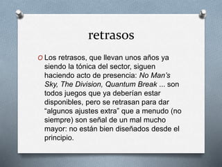 retrasos
O Los retrasos, que llevan unos años ya
siendo la tónica del sector, siguen
haciendo acto de presencia: No Man’s
Sky, The Division, Quantum Break ... son
todos juegos que ya deberían estar
disponibles, pero se retrasan para dar
“algunos ajustes extra” que a menudo (no
siempre) son señal de un mal mucho
mayor: no están bien diseñados desde el
principio.
 