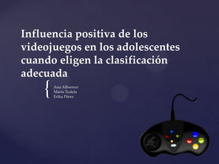 Influencia positiva de los
videojuegos en los adolescentes
cuando eligen la clasificación
adecuada

{

Ana Albornoz
Maria Tudela
Erika Pérez

 