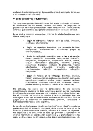exclusivo de ordenador personal. Son parecidos a los de estrategia, de los que
a veces es complicado distinguir.

9. Ludo-educativos (edutainment)

Son programas que combinan actividades lúdicas con contenidos educativos.
El lanzamiento de los nuevos sistemas multimedia ha propiciado la
proliferación de títulos que responden a estas características. Son muchas las
empresas que consideran este género casi exclusivo del ordenador personal.

Desde aquí se proponen unos posibles criterios de subclasificación para este
tipo de videojuegos:

               Según la estructura: tutorial, base de datos, simulador,
               constructor o herramienta.

               Según los objetivos educativos que pretende facilitar:
               conceptuales, procedimentales, actitudinales (según el
               currículum actual).

               Según las actividades cognitivas que activa y desarrolla:
               control psicomotriz, observación, memorización, evocación,
               comprensión, interpretación, comparación, análisis, síntesis,
               cálculo, razonamiento (deductivo, inductivo, crítico),
               pensamiento divergente, resolución de problemas, relación
               (clasificación,   ordenación),    creación,    exploración,
               experimentación,    reflexión  metacoginitiva,   valoración,
               imaginación...

                Según su función en la estrategia didáctica: entrenar,
               instruir, informar, motivar, explorar, experimentar, expresarse,
               comunicarse, entretener, evaluar, proveer recursos, explorar,
               experimentar, expresarse, comunicarse, entretener, evaluar,
               proveer recursos (calculadora, comunicación telemática)....

Sin embargo, nos parece que la consideración de una categoría
específicamente educativa no debe inducirnos a pensar que los videojuegos
incluidos en las restantes no poseen una verdadera potencialidad instructiva.
Por el contrario, son muchos los autores y expertos pedagogos que han
investigado acerca del aprovechamiento educativo de los distintos tipos de
juegos para el desarrollo de determinadas aptitudes, capacidades y
habilidades tanto motoras como cognitivas.

De esta forma, los juegos de plataforma, los shoot´em up y beat´em up/lucha
pueden contribuir al desarrollo psicomotor, de la orientación espacial y a la
dirección y focalización de la atención, así como a la rapidez de respuesta.
Los deportivos y los simuladores de todo tipo permiten la ejercitación de
diversas habilidades de coordinación psicomotora y la profundización en las
reglas y estrategias de los diversos deportes. Los de estrategia (aventura, rol,
 