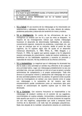 gusta CONSUMIRLO
     A la mujer le gusta EXPLORAR mundos, el hombre quiere EXPLOTAR
     sus recursos y potencialidades
     La mujer se siente POTENCIADA con él, el hombre quiere
     TRANSCENDER con él



5.   VJ y Salud. El uso excesivo de los videojuegos se ha relacionado con
     sedentarismo y sobrepeso, molestias en los ojos, dolores de cabeza,
     problemas posturales y desarrollo de tendinitis en mano y muñeca.

6.   VJ e Inteligencia. En contra de las afirmaciones de que la
     inteligencia se embota con los VJ y que los niños se bloquean, la
     mayoría de las investigaciones indican que muchos videojuegos
     favorecen el desarrollo de determinadas habilidades, de atención,
     concentración espacial, resolución de problemas, creatividad, etc. por
     lo que se concluye que en su conjunto, desde el punto de vista
     cognitivo, los VJ suponen algún tipo de ayuda en el desarrollo
     intelectual (Mandinacht, E. 1987; White, B., 1984; Okagaki, L y
     Frensch, P, 1994). Se sugiere que quienes juegan a los VJ adquieren
     mejores estrategias de conocimiento, modos de resolver problemas, se
     benefician en sus habilidades espaciales y aumenta su precisión y
     capacidad de reacción. No hay evidencia de los efectos contrarios.

7.   VJ y Autoestima. La magnitud que el videojuego ha alcanzado hoy
     día ha dado a esta actividad un sentido muy diferente al de cualquier
     otra actividad lúdica. Jugar con videojuegos probablemente no sea una
     actividad más, sino que constituye un reto en el que se ponen a prueba
     sentimientos de competencia y el propio autoconcepto. Todo ello
     divorcia la percepción infantil y adolescente del videojuego de la que
     de esta actividad podamos tener los adultos. En general existe acuerdo
     entre los investigadores en señalar una clara relación entre el juego
     con videojuegos y la autoestima de tal manera que este
     entretenimiento puede considerarse como un mecanismo apto para
     mejorar el autoconcepto de aquellos sujetos que lo tiene más
     devaluado.

8.   VJ y Carácter. Con excesiva frecuencia se responsabiliza a los
     videojuegos de producir cambios en el carácter de sus jugadores,
     convirtiéndoles en sujetos aislados, introvertidos y desinteresados por
     todo aquello que ocurre a su alrededor. En otras ocasiones los augurios
     son aún más negativos, asegurándose que tarde o temprano serán
     víctimas de la depresión y de todo tipo de patologías psiquiátricas.
     Nada más alejado de la realidad. Actualmente estamos en condiciones
 