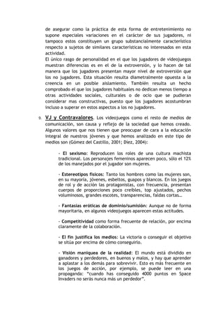 de asegurar como la práctica de esta forma de entretenimiento no
     supone especiales variaciones en el carácter de sus jugadores, ni
     tampoco estos constituyen un grupo substancialmente característico
     respecto a sujetos de similares características no interesados en esta
     actividad.
     El único rasgo de personalidad en el que los jugadores de videojuegos
     muestran diferencias es en el de la extroversión, y lo hacen de tal
     manera que los jugadores presentan mayor nivel de extroversión que
     los no jugadores. Esta situación resulta diametralmente opuesta a la
     creencia en un posible aislamiento. También resulta un hecho
     comprobado el que los jugadores habituales no dedican menos tiempo a
     otras actividades sociales, culturales o de ocio que se pudieran
     considerar mas constructivas, puesto que los jugadores acostumbran
     incluso a superar en estos aspectos a los no jugadores.

9.   VJ y Contravalores. Los videojuegos como el resto de medios de
     comunicación, son causa y reflejo de la sociedad que hemos creado.
     Algunos valores que nos tienen que preocupar de cara a la educación
     integral de nuestros jóvenes y que hemos analizado en este tipo de
     medios son (Gómez del Castillo, 2001; Díez, 2004):

           - El sexismo: Reproducen los roles de una cultura machista
           tradicional. Los personajes femeninos aparecen poco, sólo el 12%
           de los manejados por el jugador son mujeres.

           - Estereotipos físicos: Tanto los hombres como las mujeres son,
           en su mayoría, jóvenes, esbeltos, guapos y blancos. En los juegos
           de rol y de acción las protagonistas, con frecuencia, presentan
           cuerpos de proporciones poco creíbles, top ajustados, pechos
           voluminosos, grandes escotes, transparencias, faldas cortas…

           - Fantasías eróticas de dominio/sumisión: Aunque no de forma
           mayoritaria, en algunos videojuegos aparecen estas actitudes.

           - Competitividad como forma frecuente de relación, por encima
           claramente de la colaboración.

           - El fin justifica los medios: La victoria o conseguir el objetivo
           se sitúa por encima de cómo conseguirlo.

           - Visión maniquea de la realidad: El mundo está dividido en
           ganadores y perdedores, en buenos y malos, y hay que aprender
           a aplastar a los demás para sobrevivir. Esto es más frecuente en
           los juegos de acción, por ejemplo, se puede leer en una
           propaganda: “cuando has conseguido 4000 puntos en Space
           Invaders no serás nunca más un perdedor”.
 