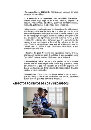 - Menosprecio a los débiles: De hecho apenas aparecen personas
       mayores, minusválidos…

       - La violencia y las agresiones son demasiado frecuentes:
       Existen juegos cuyo objetivo es matar, torturar, disparar… a
       iraquíes, vietnamitas, palestinos, guerrillas latinoamericanas,
       nazis…etc, potenciando el odio hacia estos colectivos.

       - Algunos autores defienden que la violencia en los videojuegos
       es más perjudicial que la de la TV o el cine, ya que en estos
       medios el espectador mantiene una actitud pasiva, mientras que
       en los videojuegos el sujeto asume una actitud protagonista en
       esas situaciones de agresividad extrema cada vez mayor y más
       realista. Sin embargo, otros defienden que sirve como forma de
       catarsis y que contribuyen a disminuir la violencia en la vida
       real. Creemos, en cualquier caso, que el problema es que se
       conviva con la violencia con demasiada naturalidad y nos
       insensibilicen ante ella.

       - Racismo: Es poco frecuente que aparezcan negros, árabes,
       gitanos…, al menos que sean deportistas, o que aparezcan como
       “los malos” (aunque muchos fabricantes son orientales)

       - Pensamiento único: No se puede pensar de otra manera
       distinta a la del poder imperialista actual. Hay que ser el fuerte
       para mantener la paz y el equilibrio en el mundo, el poder y el
       dinero son los motores de la historia. El modelo social deseable
       es el de la clase media-alta.

       - Impulsividad: En muchos videojuegos existe el factor tiempo
       que nos obliga a actuar sin reflexionar (nos matan, perdemos
       puntos o no los ganamos, cambia la imagen…)

ASPECTOS POSITIVOS DE LOS VIDEOJUEGOS
 