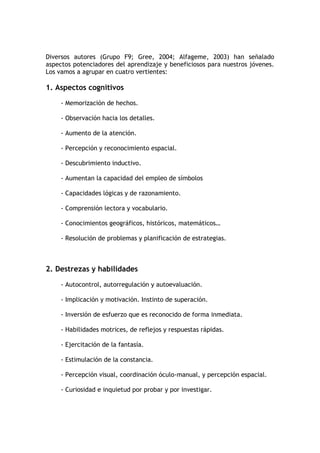 Diversos autores (Grupo F9; Gree, 2004; Alfageme, 2003) han señalado
aspectos potenciadores del aprendizaje y beneficiosos para nuestros jóvenes.
Los vamos a agrupar en cuatro vertientes:

1. Aspectos cognitivos

     - Memorización de hechos.

     - Observación hacia los detalles.

     - Aumento de la atención.

     - Percepción y reconocimiento espacial.

     - Descubrimiento inductivo.

     - Aumentan la capacidad del empleo de símbolos

     - Capacidades lógicas y de razonamiento.

     - Comprensión lectora y vocabulario.

     - Conocimientos geográficos, históricos, matemáticos…

     - Resolución de problemas y planificación de estrategias.



2. Destrezas y habilidades

     - Autocontrol, autorregulación y autoevaluación.

     - Implicación y motivación. Instinto de superación.

     - Inversión de esfuerzo que es reconocido de forma inmediata.

     - Habilidades motrices, de reflejos y respuestas rápidas.

     - Ejercitación de la fantasía.

     - Estimulación de la constancia.

     - Percepción visual, coordinación óculo-manual, y percepción espacial.

     - Curiosidad e inquietud por probar y por investigar.
 