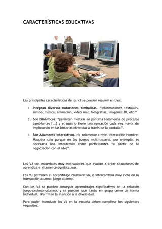 CARACTERÍSTICAS EDUCATIVAS




Las principales características de los VJ se pueden resumir en tres:

   1. Integran diversas notaciones simbólicas. “informaciones textuales,
      sonido, música, animación, vídeo real, fotografías, imágenes 3D, etc.”

   2. Son Dinámicos. “permiten mostrar en pantalla fenómenos de procesos
      cambiantes [...] y el usuario tiene una sensación cada vez mayor de
      implicación en las historias ofrecidas a través de la pantalla”.

   3. Son Altamente Interactivos. No solamente a nivel interacción Hombre-
      Máquina sino porque en los juegos multi-usuario, por ejemplo, es
      necesaria una interacción entre participantes “a partir de la
      negociación con el otro”.



Los VJ son materiales muy motivadores que ayudan a crear situaciones de
aprendizaje altamente significativas.

Los VJ permiten el aprendizaje colaborativo, e intercambios muy ricos en la
interacción alumno-juego-alumno.

Con los VJ se pueden conseguir aprendizajes significativos en la relación
juego-profesor-alumno, y se pueden usar tanto en grupo como de forma
individual. Permiten la atención a la diversidad.

Para poder introducir los VJ en la escuela deben cumplirse los siguientes
requisitos:
 