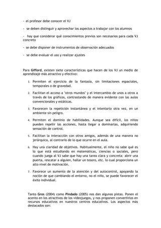 - el profesor debe conocer el VJ

- se deben distinguir y aprovechar los aspectos a trabajar con los alumnos

- hay que considerar qué conocimientos previos son necesarios para cada VJ
concreto

- se debe disponer de instrumentos de observación adecuados

- se debe evaluar el uso y realizar ajustes



Para Gifford, existen siete características que hacen de los VJ un medio de
aprendizaje más atractivo y efectivo:

   1. Permiten el ejercicio de la fantasía, sin limitaciones espaciales,
      temporales o de gravedad.

   2. Facilitan el acceso a "otros mundos" y el intercambio de unos a otros a
      través de los gráficos, contrastando de manera evidente con las aulas
      convencionales y estáticas.

   3. Favorecen la repetición instantánea y el intentarlo otra vez, en un
      ambiente sin peligro.

   4. Permiten el dominio de habilidades. Aunque sea difícil, los niños
      pueden repetir las acciones, hasta llegar a dominarlas, adquiriendo
      sensación de control.

   5. Facilitan la interacción con otros amigos, además de una manera no
      jerárquica, al contrario de lo que ocurre en el aula.

   6. Hay una claridad de objetivos. Habitualmente, el niño no sabe qué es
      lo que está estudiando en matemáticas, ciencias o sociales, pero
      cuando juega al VJ sabe que hay una tarea clara y concreta: abrir una
      puerta, rescatar a alguien, hallar un tesoro, etc. lo cual proporciona un
      alto nivel de motivación.

   7. Favorece un aumento de la atención y del autocontrol, apoyando la
      noción de que cambiando el entorno, no el niño, se puede favorecer el
      éxito individual.



   Tanto Gros (2004) como Pindado (2005) nos dan algunas pistas. Ponen el
   acento en los atractivos de los videojuegos, y nos proponen convertirlos en
   recursos educativos en nuestros centros educativos. Los aspectos más
   destacados son:
 