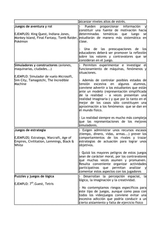 alcanzar niveles altos de estrés.
Juegos de aventura y rol                   - Pueden proporcionar información y
                                           constituir una fuente de motivación hacia
EJEMPLOS: King Quest, Indiana Jones,       determinadas temáticas que luego se
Monkey Island, Final Fantasy, Tomb Raider, estudiarán de manera más sistemática en
Pokémon                                    clase.

                                           - Una de las preocupaciones de los
                                           educadores deberá ser promover la reflexión
                                           sobre los valores y contravalores que se
                                           consideran en el juego.
Simuladores y constructores (aviones,      - Permiten experimentar e investigar el
maquinarias, ciudades...)                  funcionamiento de máquinas, fenómenos y
                                           situaciones.
EJEMPLO: Simulador de vuelo Microsoft,
Sim City, Tamagotchi, The Incredible       - Además de controlar posibles estados de
Machine                                    tensión excesiva en algunos alumnos,
                                           conviene advertir a los estudiantes que están
                                           ante un modelo (representación simplificada
                                           de la realidad - a veces presentan una
                                           realidad imaginaria-) y que por lo tanto en el
                                           mejor de los casos sólo constituyen una
                                           aproximación a los fenómenos que se dan en
                                           el mundo físico.

                                           - La realidad siempre es mucho más compleja
                                           que las representaciones de los mejores
                                           simuladores.
Juegos de estrategia                       - Exigen administrar unos recursos escasos
                                           (tiempo, dinero, vidas, armas...) prever los
EJEMPLOS: Estratego, Warcraft, Age of      comportamientos de los rivales y trazar
Empires, Civilitation, Lemmings, Black &   estrategias de actuación para lograr unos
White                                      objetivos.

                                           - Quizá los mayores peligros de estos juegos
                                           sean de carácter moral, por los contravalores
                                           que muchas veces asumen y promueven.
                                           Resulta conveniente organizar actividades
                                           participativas que permitan analizar y
                                           comentar estos aspectos con los jugadores
Puzzles y juegos de lógica                 - Desarrollan la percepción espacial, la
                                           lógica, la imaginación y la creatividad.
EJEMPLO: 7th.Guest, Tetris
                                           - No contemplamos riesgos específicos para
                                           este tipo de juegos, aunque como pasa con
                                           todos los videojuegos conviene evitar una
                                           excesiva adicción que podría conducir a un
                                           cierto aislamiento y falta de ejercicio físico
 