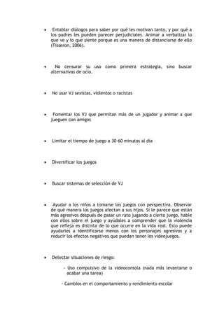     Entablar diálogos para saber por qué les motivan tanto, y por qué a
    los padres les pueden parecer perjudiciales. Animar a verbalizar lo
    que ve y lo que siente porque es una manera de distanciarse de ello
    (Tisseron, 2006).



     No censurar su uso como primera estrategia, sino buscar
    alternativas de ocio.



   No usar VJ sexistas, violentos o racistas



    Fomentar los VJ que permitan más de un jugador y animar a que
    jueguen con amigos



   Limitar el tiempo de juego a 30-60 minutos al día



   Diversificar los juegos



   Buscar sistemas de selección de VJ



    Ayudar a los niños a tomarse los juegos con perspectiva. Observar
    de qué manera los juegos afectan a sus hijos. Si le parece que están
    más agresivos después de pasar un rato jugando a cierto juego, hable
    con ellos sobre el juego y ayúdales a comprender que la violencia
    que refleja es distinta de lo que ocurre en la vida real. Esto puede
    ayudarles a identificarse menos con los personajes agresivos y a
    reducir los efectos negativos que puedan tener los videojuegos.



   Detectar situaciones de riesgo:

          - Uso compulsivo de la videoconsola (nada más levantarse o
            acabar una tarea)

         - Cambios en el comportamiento y rendimiento escolar
 