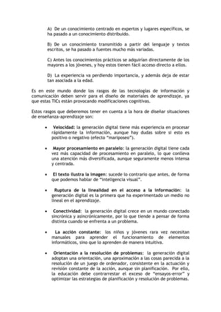 A) De un conocimiento centrado en expertos y lugares específicos, se
          ha pasado a un conocimiento distribuido.

          B) De un conocimiento transmitido a partir del lenguaje y textos
          escritos, se ha pasado a fuentes mucho más variadas.

          C) Antes los conocimientos prácticos se adquirían directamente de los
          mayores a los jóvenes, y hoy estos tienen fácil acceso directo a ellos.

          D) La experiencia va perdiendo importancia, y además deja de estar
          tan asociada a la edad.

Es en este mundo donde los rasgos de las tecnologías de información y
comunicación deben servir para el diseño de materiales de aprendizaje, ya
que estas TICs están provocando modificaciones cognitivas.

Estos rasgos que deberemos tener en cuenta a la hora de diseñar situaciones
de enseñanza-aprendizaje son:

            Velocidad: la generación digital tiene más experiencia en procesar
            rápidamente la información, aunque hay dudas sobre si esto es
            positivo o negativo (efecto “mariposeo”).

            Mayor procesamiento en paralelo: la generación digital tiene cada
            vez más capacidad de procesamiento en paralelo, lo que conlleva
            una atención más diversificada, aunque seguramente menos intensa
            y centrada.

            El texto ilustra la imagen: sucede lo contrario que antes, de forma
            que podemos hablar de “inteligencia visual”.

             Ruptura de la linealidad en el acceso a la información: la
            generación digital es la primera que ha experimentado un medio no
            lineal en el aprendizaje.

            Conectividad: la generación digital crece en un mundo conectado
            sincrónica y asincrónicamente, por lo que tiende a pensar de forma
            distinta cuando se enfrenta a un problema.

             La acción constante: los niños y jóvenes rara vez necesitan
            manuales para aprender el funcionamiento de elementos
            informáticos, sino que lo aprenden de manera intuitiva.

            Orientación a la resolución de problemas: la generación digital
            adoptan una orientación, una aproximación a las cosas parecida a la
            resolución de un juego de ordenador, consistente en la actuación y
            revisión constante de la acción, aunque sin planificación. Por ello,
            la educación debe contrarrestar el exceso de “ensayos-error” y
            optimizar las estrategias de planificación y resolución de problemas.
 