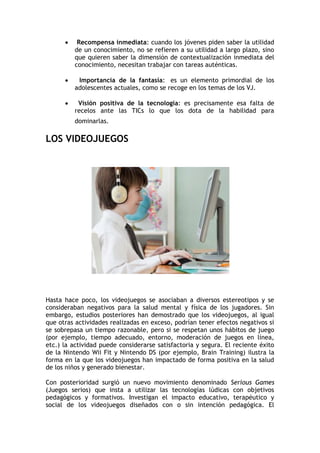     Recompensa inmediata: cuando los jóvenes piden saber la utilidad
          de un conocimiento, no se refieren a su utilidad a largo plazo, sino
          que quieren saber la dimensión de contextualización inmediata del
          conocimiento, necesitan trabajar con tareas auténticas.

          Importancia de la fantasía: es un elemento primordial de los
          adolescentes actuales, como se recoge en los temas de los VJ.

          Visión positiva de la tecnología: es precisamente esa falta de
          recelos ante las TICs lo que los dota de la habilidad para
          dominarlas.

LOS VIDEOJUEGOS




Hasta hace poco, los videojuegos se asociaban a diversos estereotipos y se
consideraban negativos para la salud mental y física de los jugadores. Sin
embargo, estudios posteriores han demostrado que los videojuegos, al igual
que otras actividades realizadas en exceso, podrían tener efectos negativos si
se sobrepasa un tiempo razonable, pero si se respetan unos hábitos de juego
(por ejemplo, tiempo adecuado, entorno, moderación de juegos en línea,
etc.) la actividad puede considerarse satisfactoria y segura. El reciente éxito
de la Nintendo Wii Fit y Nintendo DS (por ejemplo, Brain Training) ilustra la
forma en la que los videojuegos han impactado de forma positiva en la salud
de los niños y generado bienestar.

Con posterioridad surgió un nuevo movimiento denominado Serious Games
(Juegos serios) que insta a utilizar las tecnologías lúdicas con objetivos
pedagógicos y formativos. Investigan el impacto educativo, terapéutico y
social de los videojuegos diseñados con o sin intención pedagógica. El
 